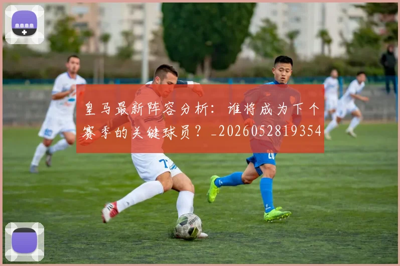 皇马最新阵容分析：谁将成为下个赛季的关键球员？_20260528193540