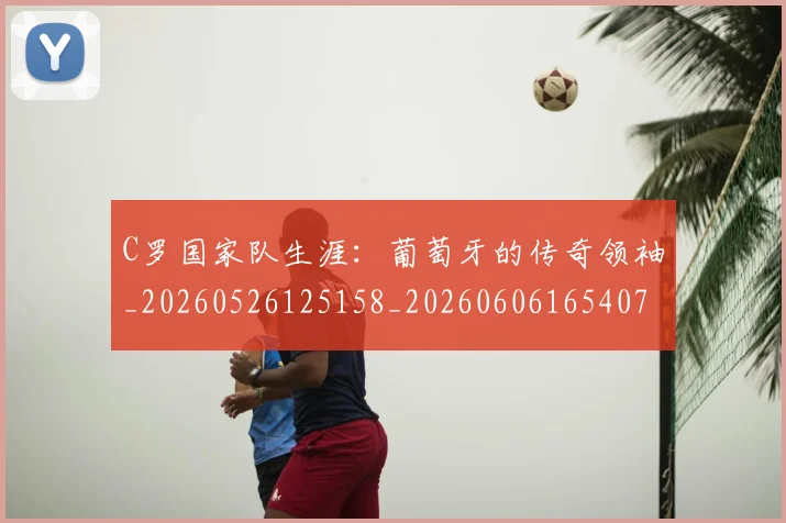 C罗国家队生涯：葡萄牙的传奇领袖_20260526125158_20260606165407