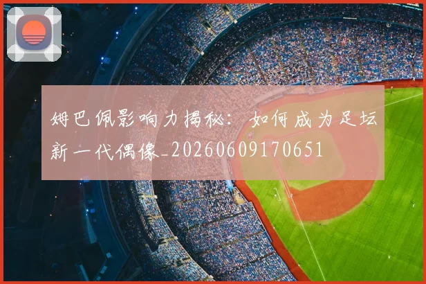 姆巴佩影响力揭秘:如何成为足坛新一代偶像_20260609170651