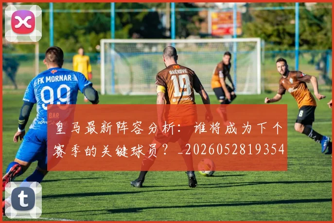 皇马最新阵容分析：谁将成为下个赛季的关键球员？_20260528193540