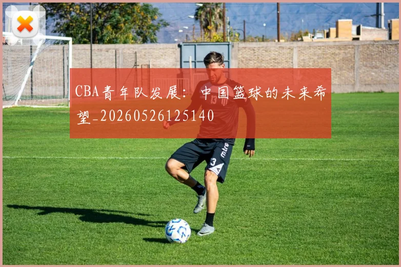 CBA青年队发展:中国篮球的未来希望_20260526125140