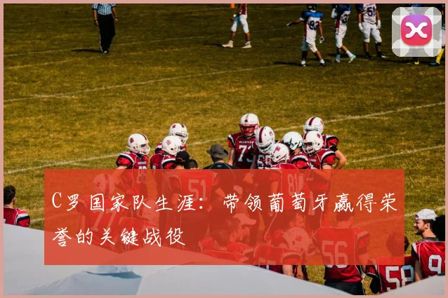 C罗国家队生涯：带领葡萄牙赢得荣誉的关键战役