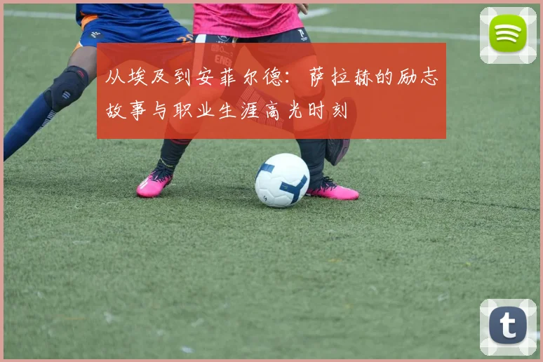 从埃及到安菲尔德：萨拉赫的励志故事与职业生涯高光时刻