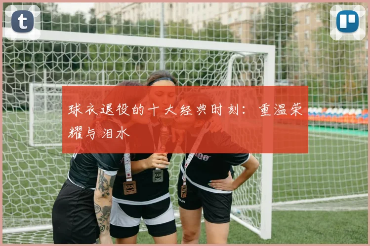 球衣退役的十大经典时刻:重温荣耀与泪水