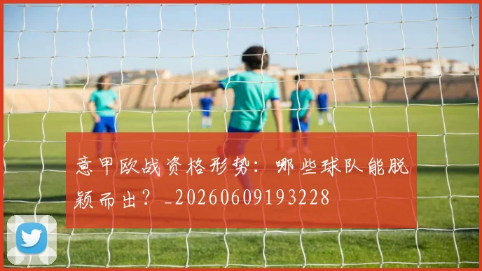 意甲欧战资格形势:哪些球队能脱颖而出?_20260609193228