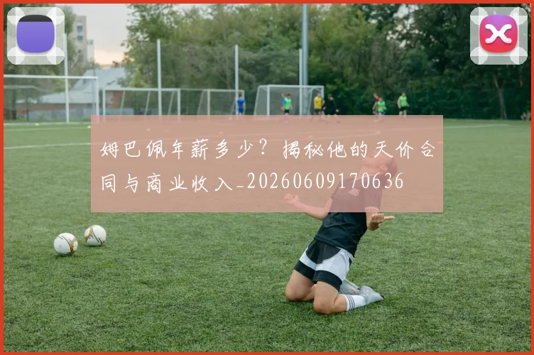 姆巴佩年薪多少?揭秘他的天价合同与商业收入_20260609170636