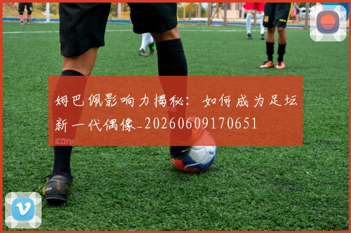 姆巴佩影响力揭秘：如何成为足坛新一代偶像_20260609170651