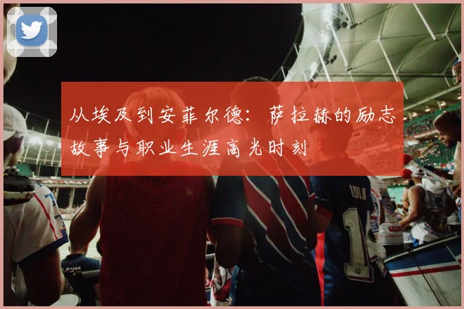 从埃及到安菲尔德:萨拉赫的励志故事与职业生涯高光时刻